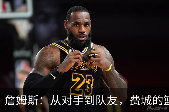 詹姆斯：从对手到队友，费城的篮球故事好精彩！